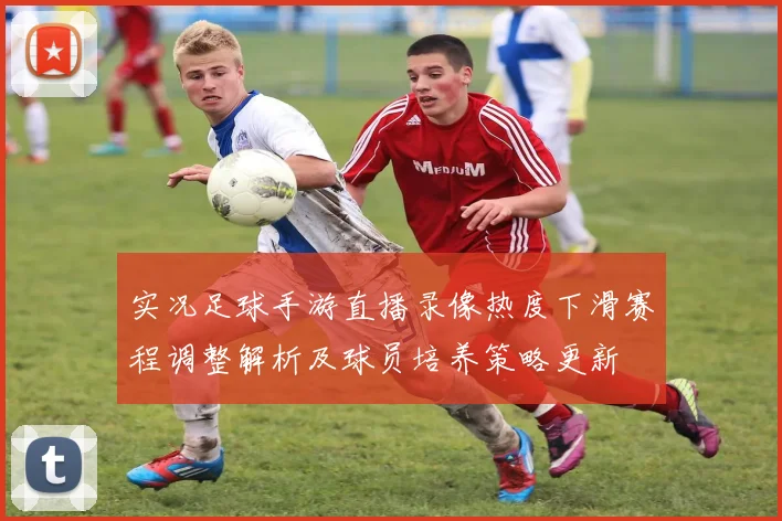 实况足球手游直播录像热度下滑赛程调整解析及球员培养策略更新