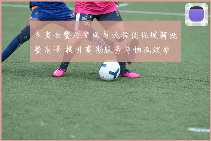 冬奥会餐厅空间与流程优化缓解就餐高峰 提升赛期服务与物流效率