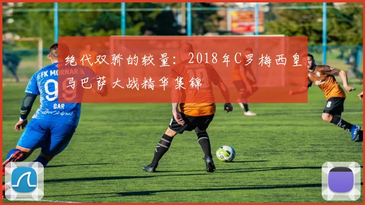 绝代双骄的较量：2018年C罗梅西皇马巴萨大战精华集锦