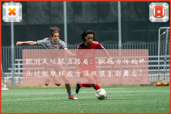 欧洲足坛权力格局：欧冠为何始终压过欧联杯成为顶级俱乐部舞台？