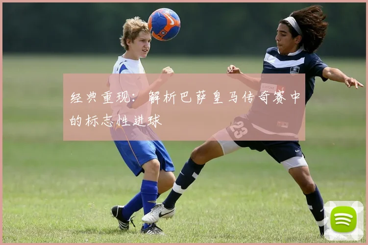 经典重现：解析巴萨皇马传奇赛中的标志性进球